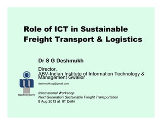 Role of ICT in Sustainable
Freight Transport & Logistics
Dr S G DeshmukhDr S G Deshmukh
Director,
ABV-Indian Institute of Information Technology &
Management Gwalior
deshmukh.sg@gmail.com
International Workshop
Next Generation Sustainable Freight Transportation
8 Aug 2013 at IIT Delhi
 