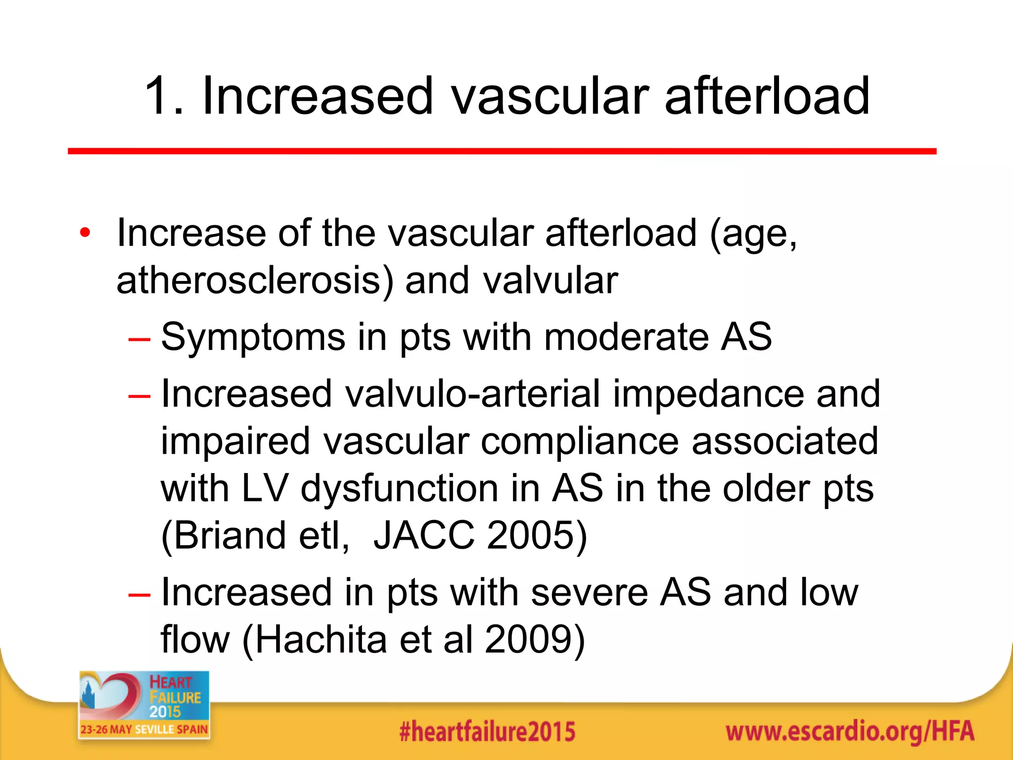 1. Increased vascular afterload
• Increase of the vascular afterload (age,
atherosclerosis) and valvular
– Symptoms in pts with moderate AS
– Increased valvulo-arterial impedance and
impaired vascular compliance associated
with LV dysfunction in AS in the older pts
(Briand etl, JACC 2005)
– Increased in pts with severe AS and low
flow (Hachita et al 2009)
 