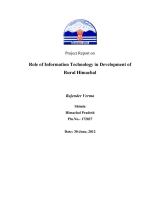 Project Report on

Role of Information Technology in Development of
                Rural Himachal



                 Rajender Verma

                      Shimla
                 Himachal Pradesh
                  Pin.No.- 172027


                Date: 30-June, 2012
 