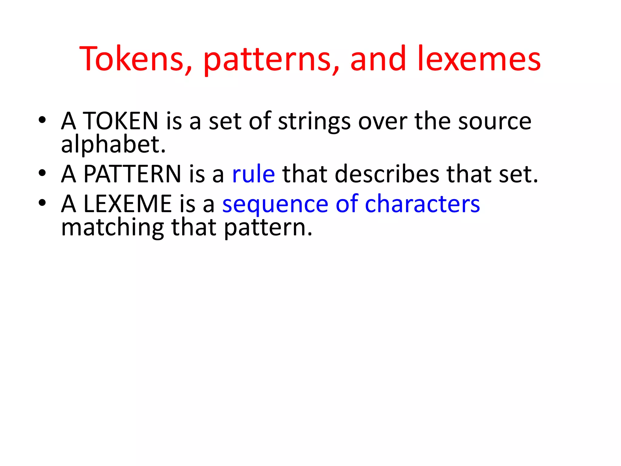 Tokens, patterns, and lexemes
• A TOKEN is a set of strings over the source
alphabet.
• A PATTERN is a rule that describes that set.
• A LEXEME is a sequence of characters
matching that pattern.
 