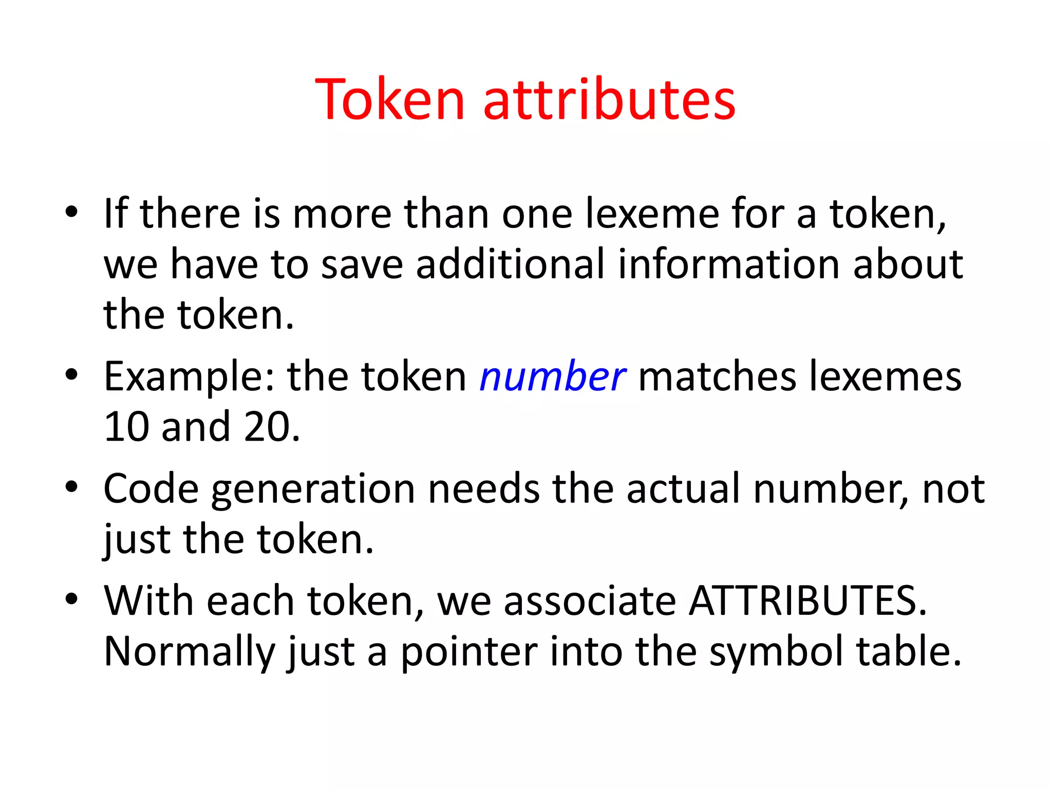 Token attributes
• If there is more than one lexeme for a token,
we have to save additional information about
the token.
• Example: the token number matches lexemes
10 and 20.
• Code generation needs the actual number, not
just the token.
• With each token, we associate ATTRIBUTES.
Normally just a pointer into the symbol table.
 