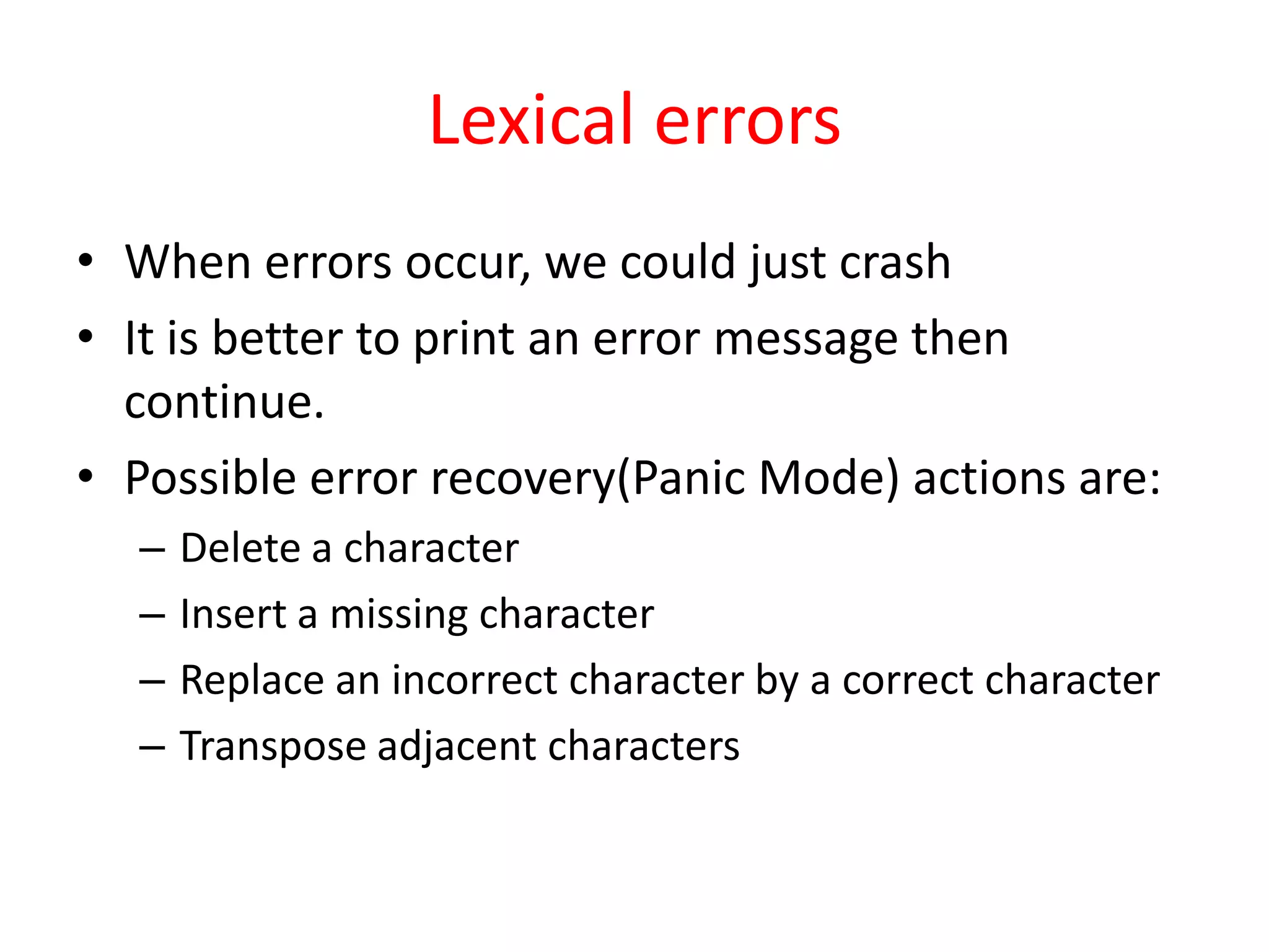 Lexical errors
• When errors occur, we could just crash
• It is better to print an error message then
continue.
• Possible error recovery(Panic Mode) actions are:
– Delete a character
– Insert a missing character
– Replace an incorrect character by a correct character
– Transpose adjacent characters
 
