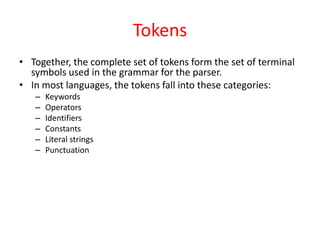 Tokens
• Together, the complete set of tokens form the set of terminal
symbols used in the grammar for the parser.
• In most languages, the tokens fall into these categories:
– Keywords
– Operators
– Identifiers
– Constants
– Literal strings
– Punctuation
 