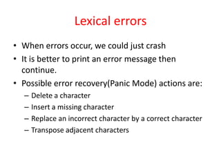 Lexical errors
• When errors occur, we could just crash
• It is better to print an error message then
continue.
• Possible error recovery(Panic Mode) actions are:
– Delete a character
– Insert a missing character
– Replace an incorrect character by a correct character
– Transpose adjacent characters
 