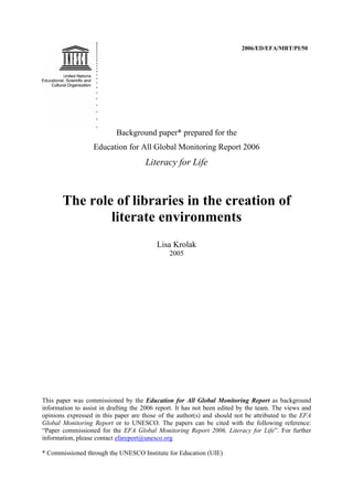 2006/ED/EFA/MRT/PI/50
Background paper* prepared for the
Education for All Global Monitoring Report 2006
Literacy for Life
The role of libraries in the creation of
literate environments
Lisa Krolak
2005
This paper was commissioned by the Education for All Global Monitoring Report as background
information to assist in drafting the 2006 report. It has not been edited by the team. The views and
opinions expressed in this paper are those of the author(s) and should not be attributed to the EFA
Global Monitoring Report or to UNESCO. The papers can be cited with the following reference:
“Paper commissioned for the EFA Global Monitoring Report 2006, Literacy for Life”. For further
information, please contact efareport@unesco.org
* Commissioned through the UNESCO Institute for Education (UIE)
 