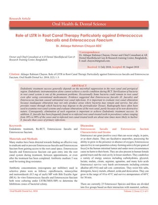 Volume 2 | Issue 2 | 1 of 3Oral Health Dental Sci, 2018
Role of LSTR in Root Canal Therapy Particularly against Enterococcus
faecalis and Enterococcus Faecium
Owner and Chief Consultant at A R Dental Maxillofacial Care &
Research Training Center, Bangladesh.
*
Correspondence:
Dr. Aklaqur Rahman Chayon, Owner and Chief Consultant at AR
Dental Maxillofacial Care & Research training Center, Bangladesh,
E-mail: chayon26@gmail.com.
Received: 11 July 2018; Accepted: 01 August 2018
Dr. Aklaqur Rahman Chayon BDS*
Oral Health & Dental Science
Research Article
Citation: Aklaqur Rahman Chayon. Role of LSTR in Root Canal Therapy Particularly against Enterococcus faecalis and Enterococcus
Faecium. Oral Health Dental Sci. 2018; 2(2); 1-3.
ABSTRACT
Endodontic treatment success generally depends on the microbial suppression in the root canal and periapical
region. Endodontic instrumentation alone cannot achieve a sterile condition during RCT. Sterilization of bacteria
in root canal system is one of the prominent problems. Occasionally Some bacteria could remain in root canal
even after using conventional medicaments. Evidence suggested that Enterococcus faecalis (E. faecalis) and
Enterococcus faecium caused substantial root canal infections. It is important to evaluate root canal obturation
because inadequate obturation may not only produce areas where bacteria may remain and survive, but also
provides routes through which bacteria may migrate to the periradicular Tissues. Radiographs have often been
used to examine root canal systems and evaluate obturations of the root canal, partly because of its non-destructive
nature. Consequently, elimination of such organism is important to achieve Endodontic treatment success. In
addition, E. faecalis has been frequently found in re-infected root canal-treated teeth in prevalence values ranging
from 30% to 90% of the cases and re-infected root canal-treated teeth are about nine times more likely to harbor
E. faecalis than cases of primary infections.
Keywords
Endodontic treatment, Re-RCT, Enterococcus faecalis and
Enterococcus faecium.
Materials and Methods
Many studies have been directed towards finding an effective way
to eradicate and/or prevent Enterococcus faecalis and Enterococcus
faecium from gaining access to the root canal space. Enterococcus
faecalis and Enterococcus faecium can gain entry into the root
canal system during treatment, between appointments, or even
after the treatment has been completed. Antibiotic medium 3 was
used for testing drug resistance.
Antibiotic concentrations (micrograms per milliliter) used in
selective plates were as follows: ciprofloxacin, minocycline
and metronidazole (0.5 mg of each) MP with Bile Esculin Agar
(BEA). In–vitro Enterococcus faecalis and Enterococcus faecium
both were culturing under LSTR(3MIX-MP) to determine the
Inhibitions zones of bacterial colony.
Discussion
Enterococcus faecalis and Enterococcus faecium
Characteristics and Strains
Enterococci are gram positive cocci that can occur singly, in pairs,
or as short chains. They are facultative anaerobes, possessing the
ability to grow in the presence or absence of oxygen, Enterococcus
speciesliveinvastquantitiescolony-formingunits(cfu)pergramof
feces] in the human intestinal lumen and under most circumstances
cause no harm to their hosts. They are also present in human female
genital tracts and the oral cavity in lesser numbers. They catabolize
a variety of energy sources including carbohydrates, glycerol,
lactate, malate, citrate, arginine, agmatine, and many keto acids
Enterococci survive very harsh environments including extreme
alkaline pH (9.6) and salt con- centrations. They resist bile salts,
detergents, heavy metals, ethanol, azide,and desiccation. They can
grow in the range of 10 to 45°C and survive atemperature of 60°C
for 30 min.
There are currently 23 Enterococci Species and these are divided
into five groups based on their interaction with mannitol, sorbose,
 