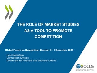 THE ROLE OF MARKET STUDIES
AS A TOOL TO PROMOTE
COMPETITION
Lynn Robertson
Competition Division
Directorate for Financial and Enterprise Affairs
Global Forum on Competition Session II - 1 December 2016
 