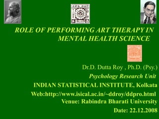 Dr.D. Dutta Roy , Ph.D. (Psy.) Psychology Research Unit   INDIAN STATISTICAL INSTITUTE, Kolkata Web:http://www.isical.ac.in/~ddroy/ddpro.html   Venue: Rabindra Bharati University Date: 22.12.2008 ROLE OF PERFORMING ART THERAPY IN MENTAL HEALTH SCIENCE     