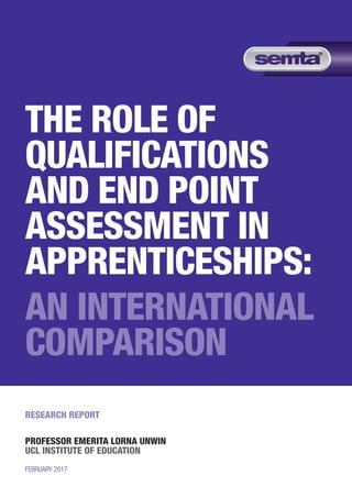 THE ROLE OF
QUALIFICATIONS
AND END POINT
ASSESSMENT IN
APPRENTICESHIPS:
AN INTERNATIONAL
COMPARISON
RESEARCH REPORT
PROFESSOR EMERITA LORNA UNWIN
UCL INSTITUTE OF EDUCATION
FEBRUARY 2017
 