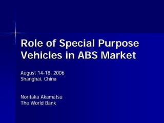 Role of Special Purpose
Vehicles in ABS Market
August 14-18, 2006
Shanghai, China


Noritaka Akamatsu
The World Bank
 