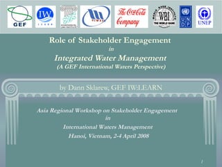 1
Role of Stakeholder Engagement
in
Integrated Water Management
(A GEF International Waters Perspective)
by Dann Sklarew, GEF IW:LEARN
Asia Regional Workshop on Stakeholder Engagement
in
International Waters Management
Hanoi, Vietnam, 2-4 April 2008
 