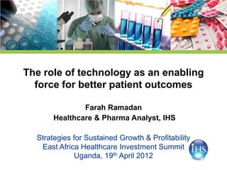The role of technology as an enabling
  force for better patient outcomes

               Farah Ramadan
       Healthcare & Pharma Analyst, IHS

  Strategies for Sustained Growth & Profitability
   East Africa Healthcare Investment Summit
             Uganda, 19th April 2012
 