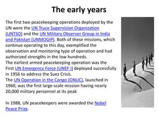 The early years
The first two peacekeeping operations deployed by the
UN were the UN Truce Supervision Organization
(UNTSO) and the UN Military Observer Group in India
and Pakistan (UNMOGIP). Both of these missions, which
continue operating to this day, exemplified the
observation and monitoring type of operation and had
authorized strengths in the low hundreds.
The earliest armed peacekeeping operation was the
First UN Emergency Force (UNEF I) deployed successfully
in 1956 to address the Suez Crisis.
The UN Operation in the Congo (ONUC), launched in
1960, was the first large-scale mission having nearly
20,000 military personnel at its peak
In 1988, UN peacekeepers were awarded the Nobel
Peace Prize.
 
