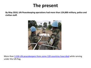 The present
By May 2010, UN Peacekeeping operations had more than 124,000 military, police and
civilian staff.
More than 3,326 UN peacekeepers from some 120 countries have died while serving
under the UN flag.
 