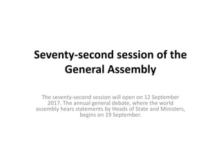 Seventy-second session of the
General Assembly
The seventy-second session will open on 12 September
2017. The annual general debate, where the world
assembly hears statements by Heads of State and Ministers,
begins on 19 September.
 