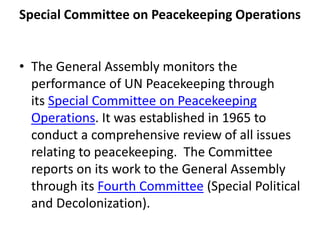 Special Committee on Peacekeeping Operations
• The General Assembly monitors the
performance of UN Peacekeeping through
its Special Committee on Peacekeeping
Operations. It was established in 1965 to
conduct a comprehensive review of all issues
relating to peacekeeping. The Committee
reports on its work to the General Assembly
through its Fourth Committee (Special Political
and Decolonization).
 
