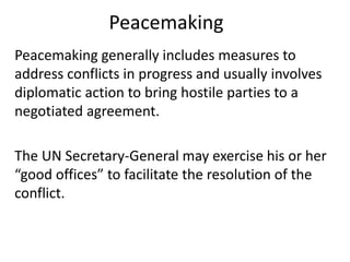Peacemaking
Peacemaking generally includes measures to
address conflicts in progress and usually involves
diplomatic action to bring hostile parties to a
negotiated agreement.
The UN Secretary-General may exercise his or her
“good offices” to facilitate the resolution of the
conflict.
 