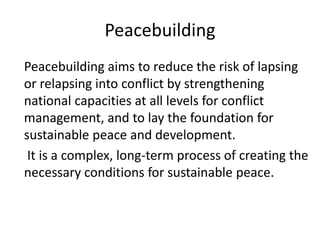 Peacebuilding
Peacebuilding aims to reduce the risk of lapsing
or relapsing into conflict by strengthening
national capacities at all levels for conflict
management, and to lay the foundation for
sustainable peace and development.
It is a complex, long-term process of creating the
necessary conditions for sustainable peace.
 