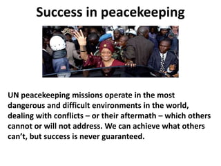 Success in peacekeeping
UN peacekeeping missions operate in the most
dangerous and difficult environments in the world,
dealing with conflicts – or their aftermath – which others
cannot or will not address. We can achieve what others
can’t, but success is never guaranteed.
 