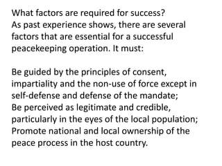 What factors are required for success?
As past experience shows, there are several
factors that are essential for a successful
peacekeeping operation. It must:
Be guided by the principles of consent,
impartiality and the non-use of force except in
self-defense and defense of the mandate;
Be perceived as legitimate and credible,
particularly in the eyes of the local population;
Promote national and local ownership of the
peace process in the host country.
 
