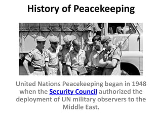 History of Peacekeeping
United Nations Peacekeeping began in 1948
when the Security Council authorized the
deployment of UN military observers to the
Middle East.
 
