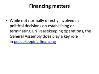 Financing matters
• While not normally directly involved in
political decisions on establishing or
terminating UN Peacekeeping operations, the
General Assembly does play a key role
in peacekeeping financing
 