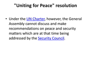 "Uniting for Peace" resolution
• Under the UN Charter, however, the General
Assembly cannot discuss and make
recommendations on peace and security
matters which are at that time being
addressed by the Security Council.
 