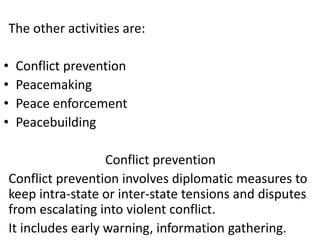 The other activities are:
• Conflict prevention
• Peacemaking
• Peace enforcement
• Peacebuilding
Conflict prevention
Conflict prevention involves diplomatic measures to
keep intra-state or inter-state tensions and disputes
from escalating into violent conflict.
It includes early warning, information gathering.
 