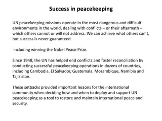 Success in peacekeeping
UN peacekeeping missions operate in the most dangerous and difficult
environments in the world, dealing with conflicts – or their aftermath –
which others cannot or will not address. We can achieve what others can’t,
but success is never guaranteed.
including winning the Nobel Peace Prize.
Since 1948, the UN has helped end conflicts and foster reconciliation by
conducting successful peacekeeping operations in dozens of countries,
including Cambodia, El Salvador, Guatemala, Mozambique, Namibia and
Tajikistan.
These setbacks provided important lessons for the international
community when deciding how and when to deploy and support UN
peacekeeping as a tool to restore and maintain international peace and
security.
 