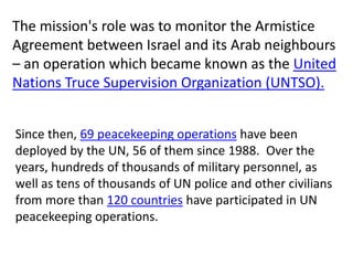 The mission's role was to monitor the Armistice
Agreement between Israel and its Arab neighbours
– an operation which became known as the United
Nations Truce Supervision Organization (UNTSO).
Since then, 69 peacekeeping operations have been
deployed by the UN, 56 of them since 1988. Over the
years, hundreds of thousands of military personnel, as
well as tens of thousands of UN police and other civilians
from more than 120 countries have participated in UN
peacekeeping operations.
 