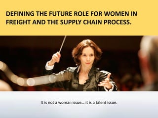 [
DEFINING THE FUTURE ROLE FOR WOMEN IN
FREIGHT AND THE SUPPLY CHAIN PROCESS.
It is not a woman issue… it is a talent issue.
 
