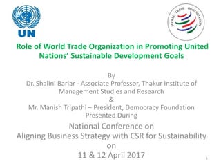 Role of World Trade Organization in Promoting United
Nations’ Sustainable Development Goals
By
Dr. Shalini Bariar - Associate Professor, Thakur Institute of
Management Studies and Research
&
Mr. Manish Tripathi – President, Democracy Foundation
Presented During
National Conference on
Aligning Business Strategy with CSR for Sustainability
on
11 & 12 April 2017 1
 