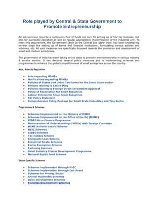 Role played by Central & State Government to 
Promote Entrepreneurship 
An entrepreneur requires a continuous flow of funds not only for setting up of his/ her business, but 
also for successful operation as well as regular upgradation/ modernisation of the industrial unit. To 
meet this requirement, the Government (both at the Central and State level) has been undertaking 
several steps like setting up of banks and financial institutions; formulating various policies and 
schemes, etc. All such measures are specifically focussed towards the promotion and development of 
small and medium enterprises. 
The government of India has been taking active steps to promote entrepreneurship in various industry 
& service sectors. It has declared several policy measures and is implementing schemes and 
programmes to enhance the global competitiveness of small enterprises across the country. 
Acts, Rules & Regulation 
 Acts regarding MSMEs 
 Notifications regarding MSMEs 
 Policies of States and Union Territories for the Small Scale sector 
 Policies relating to Excise Duty 
 Policies relating to Foreign Direct Investment Approval 
 Policy of Reservation for Small Industries 
 Labour Policies for Small Scale Industries 
 SSI Policy Statement 
 Comprehensive Policy Package for Small Scale Industries and Tiny Sector 
Programmes & Schemes 
 Schemes Implemented by the Ministry of MSME 
 Schemes Implemented by the Office of the DC (MSME) 
 SIDBI Micro Finance Programme 
 Memorandum of Understandings (MOUs) with Foreign Countries 
 MSME National Award Scheme 
 NSIC Schemes 
 SIDBI Schemes 
 Tax Holiday Scheme 
 Composite Loan Scheme 
 Industrial Estate Schemes 
 Excise Exemption Scheme 
 Factoring Services 
 Small Industry Cluster Development Programme 
 National Equity Fund Scheme 
Sector Specific Schemes 
 Schemes implemented through KVIC 
 Schemes implemented through Coir Board 
 Schemes for Priority Sector 
 Animal Husbandry Schemes 
 Dairy Development Schemes 
 Fisheries Development Schemes 
 