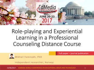 Role-playing and Experiential
Learning in a Professional
Counseling Distance Course
Mikhail Fominykh, PhD
Independent researcher, Norway
23/06/2017 1
Full paper – journal publication
EDMEDIA WORLD CONFERENCE ON EDUCATIONAL MEDIA AND TECHNOLOGY
 
