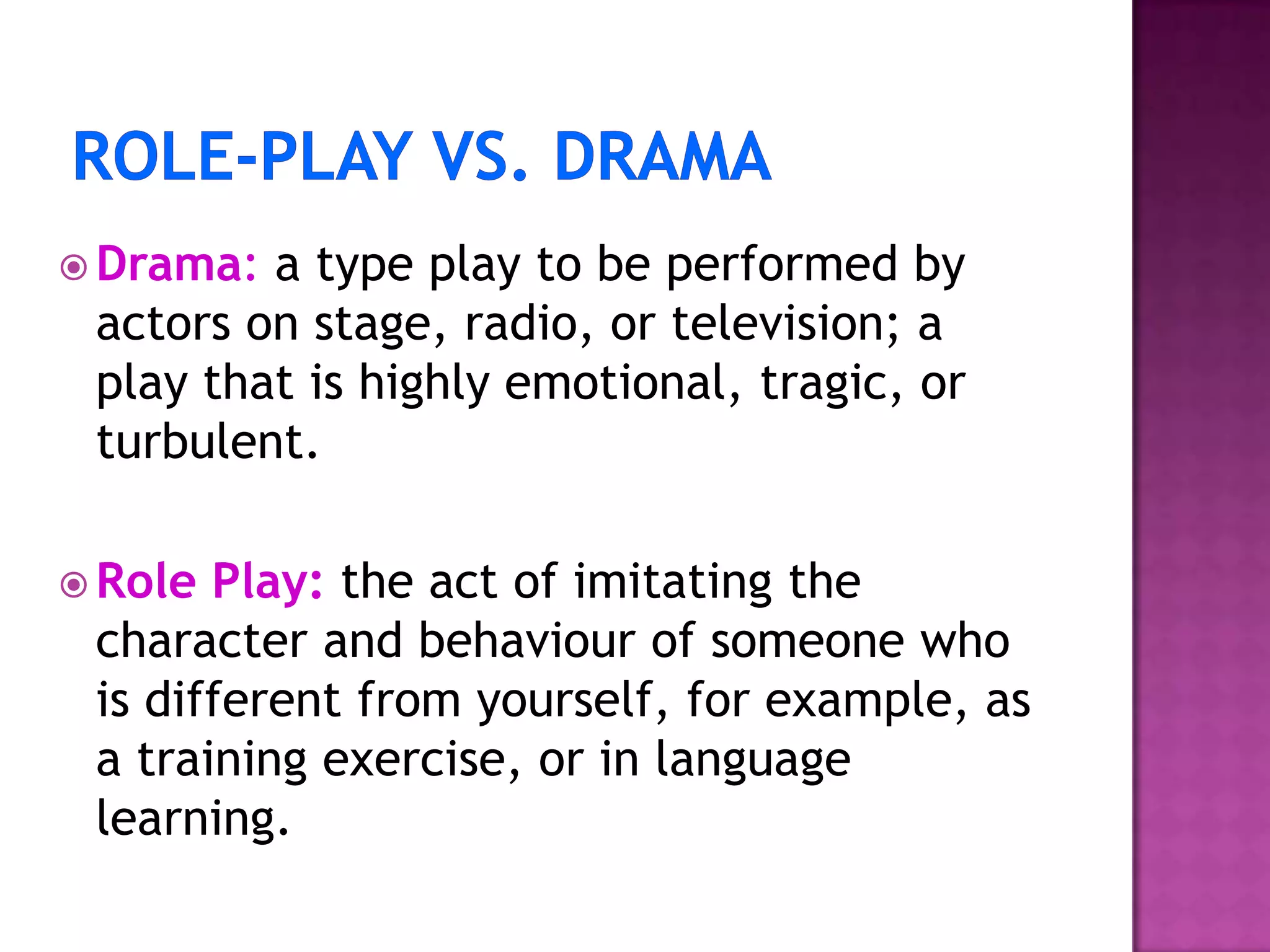  Drama: a type play to be performed by
actors on stage, radio, or television; a
play that is highly emotional, tragic, or
turbulent.
 Role Play: the act of imitating the
character and behaviour of someone who
is different from yourself, for example, as
a training exercise, or in language
learning.
 