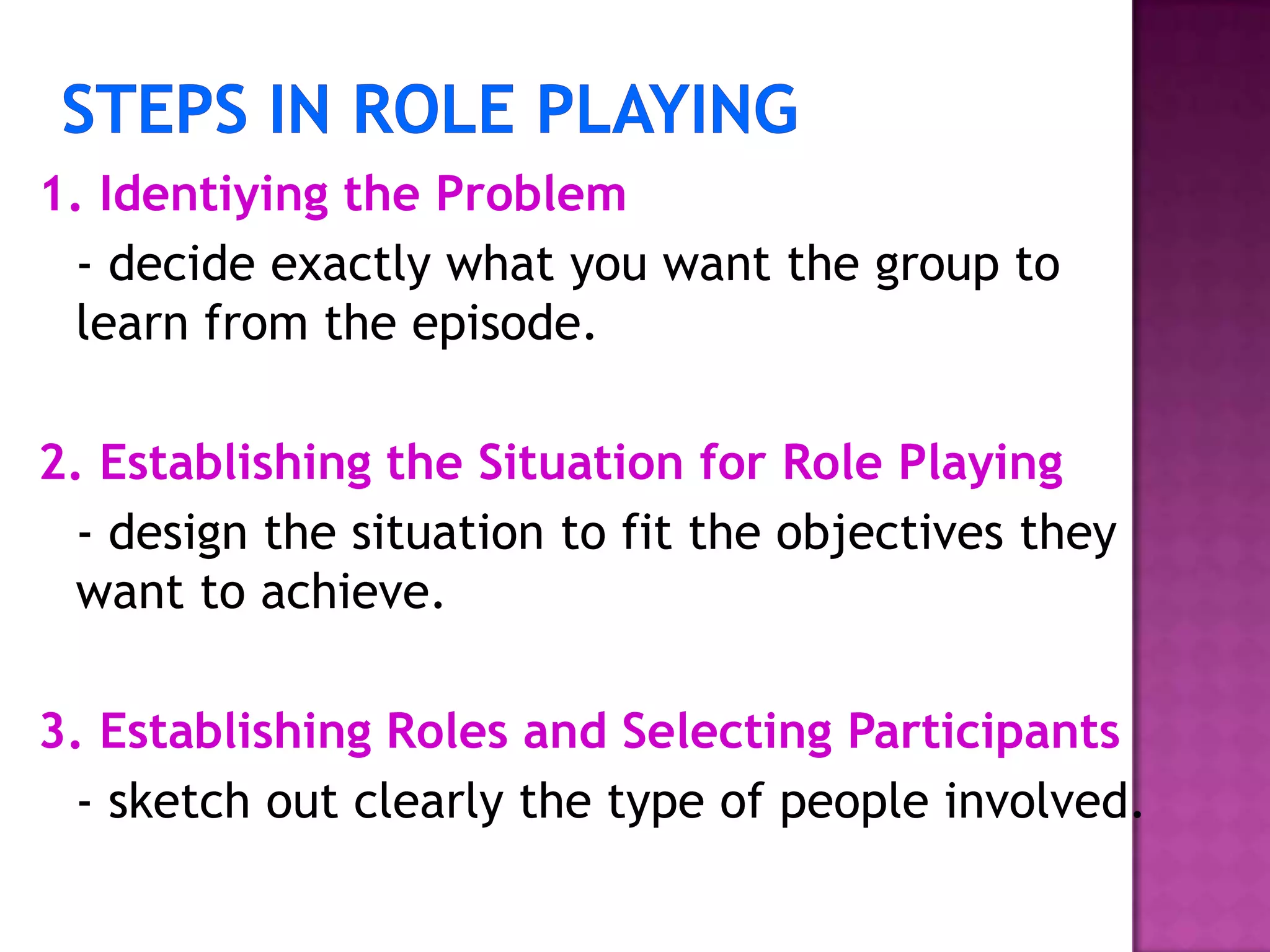 1. Identiying the Problem
- decide exactly what you want the group to
learn from the episode.
2. Establishing the Situation for Role Playing
- design the situation to fit the objectives they
want to achieve.
3. Establishing Roles and Selecting Participants
- sketch out clearly the type of people involved.
 