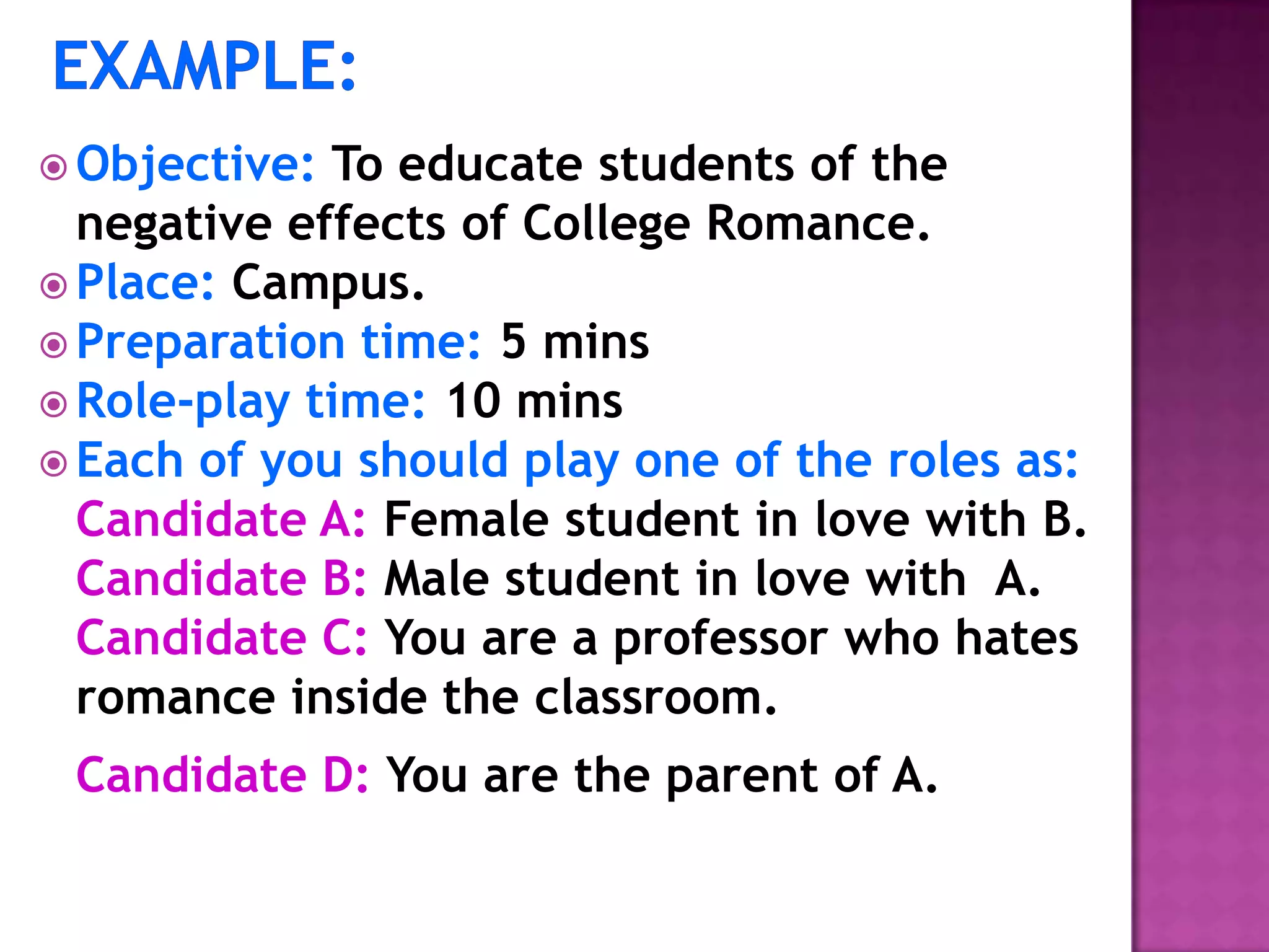  Objective: To educate students of the
negative effects of College Romance.
 Place: Campus.
 Preparation time: 5 mins
 Role-play time: 10 mins
 Each of you should play one of the roles as:
Candidate A: Female student in love with B.
Candidate B: Male student in love with A.
Candidate C: You are a professor who hates
romance inside the classroom.
Candidate D: You are the parent of A.
 