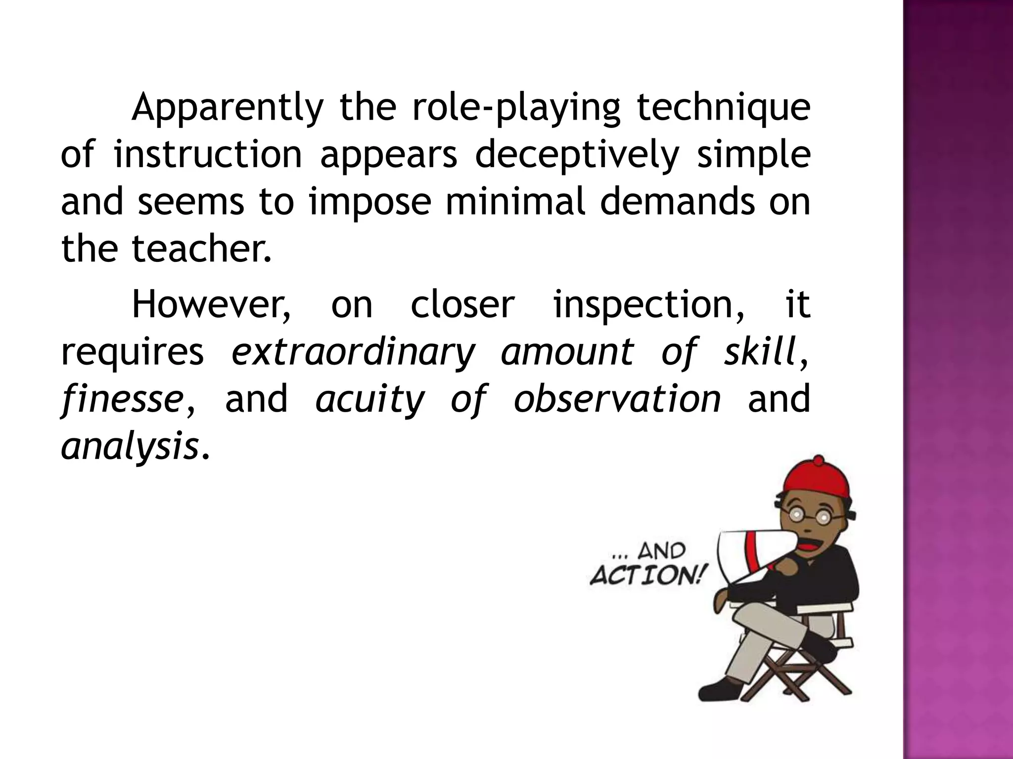 Apparently the role-playing technique
of instruction appears deceptively simple
and seems to impose minimal demands on
the teacher.
However, on closer inspection, it
requires extraordinary amount of skill,
finesse, and acuity of observation and
analysis.
 