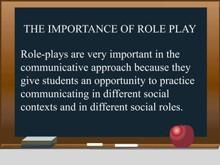 THE IMPORTANCE OF ROLE PLAY
Role-plays are very important in the
communicative approach because they
give students an opportunity to practice
communicating in different social
contexts and in different social roles.
 