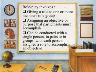 Role-play involves :
 Giving a role to one or more
members of a group
 Assigning an objective or
purpose that participants must
accomplish
 Can be conducted with a
single person, in pairs or in
groups, with each person
assigned a role to accomplish
an objective
 