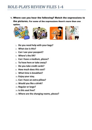 ROLE-PLAYS REVIEW FILES 1-4

 1. Where can you hear the following? Match the expressions to
   the pictures. For some of the expressions there’s more than one
   option.




     1.  Do you need help with your bags?
     2. What size is this?

     3. Can I see your passport?

     4. Where’s the lift?

     5. Can I have a medium, please?

     6. To have here or take away?

     7. Do you take credit cards?

     8. How much does this cost?

     9. What time is breakfast?

     10. Enjoy your stay.

     11. Can I have an extra pillow?

     12. Would you like a drink?

     13. Regular or large?

     14. Is this seat free?

     15. Where are the changing rooms, please?
 