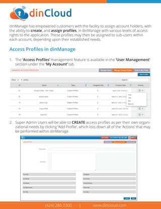 (424) 286 2300 | www.dincloud.com
dinManage has empowered customers with the facility to assign account holders, with
the ability to create, and assign proﬁles, in dinManage with various levels of access
rights to the application. These proﬁles may then be assigned to sub-users within
each account, depending upon their established needs.
Access Proﬁles in dinManage
1. The ‘Access Proﬁles’ management feature is available in the ‘User Management’
section under the ‘My Account’ tab.
(424) 286 2300 | www.dincloud.com
2. Super Admin Users will be able to CREATE access proﬁles as per their own organi-
zational needs by clicking ‘Add Proﬁle’, which lists down all of the ‘Actions’ that may
be performed within dinManage.
 
