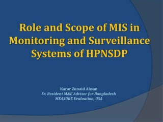 Role and Scope of MIS in
Monitoring and Surveillance
   Systems of HPNSDP


                Karar Zunaid Ahsan
      Sr. Resident M&E Advisor for Bangladesh
              MEASURE Evaluation, USA
 
