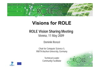 Visions for ROLE
ROLE Vision Sharing Meeting
     Vienna, May
     Vienna 11 Ma 2009
           Dominik Renzel

      Chair for Computer Science 5,
    RWTH A h University, Germany
          Aachen U i     it G

            Technical Leader
          Community Facilitator
                                      © www.role-project.eu
 