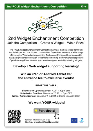 2nd ROLE Widget Enchantment Competition




 2nd Widget Enchantment Competition
Join the Competition – Create a Widget – Win a Prize!

  The ROLE Widget Enchantment Competition aims at the best ideas from both
 the developer and practitioner communities. Objectives: to create a wide range
  of innovative Web widgets supporting Technology Enhanced Learning and to
 make a significant contribution to learners combining their Personal Responsive
  Open Learning Environments from a wide range of available learning widgets.

     Develop a Web widget supporting learning!

             Win an iPad or Android Tablet OR
           the entrance fee to exclusive events!

                              IMPORTANT DATES:

            Submission Open: November 7, 2011, 12pm EDT
           Submission Deadline: November 27, 2011, 5pm CET
    Winner Announcement: December 1-3, 2011 at Online Educa in Berlin


                     We want YOUR widgets!

                                 Participate!

                  For more information visit us at:
                  http://role-project.eu/WidgetCompetition
 