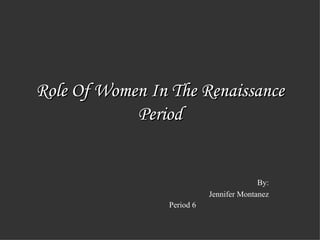 Role Of Women In The Renaissance Period By: Jennifer Montanez Period 6   