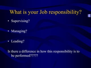 What is your Job responsibility?
• Supervising?
• Managing?
• Leading?
Is there a difference in how this responsibility is to
be performed?????