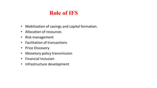 Role of IFS
• Mobilization of savings and capital formation.
• Allocation of resources
• Risk management
• Facilitation of transactions
• Price Discovery
• Monetary policy transmission
• Financial inclusion
• Infrastructure development
 