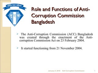 The Anti-Corruption Commission (ACC) Bangladesh
was created through the enactment of the Anti-
corruption Commission Act on 23 February 2004.
 It started functioning from 21 November 2004.
Role and Functions of Anti-Role and Functions of Anti-
Corruption CommissionCorruption Commission
BangladeshBangladesh
January 4, 2018 Anti Corruption Commission 1
 