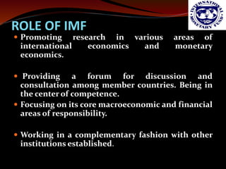 ROLE OF IMF 
 Promoting research in various areas of 
international economics and monetary 
economics. 
 Providing a for...